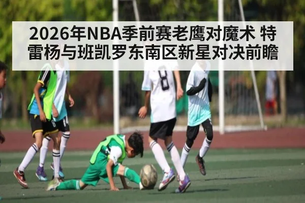 2026年NBA季前赛老鹰对魔术 特雷杨与班凯罗东南区新星对决前瞻
